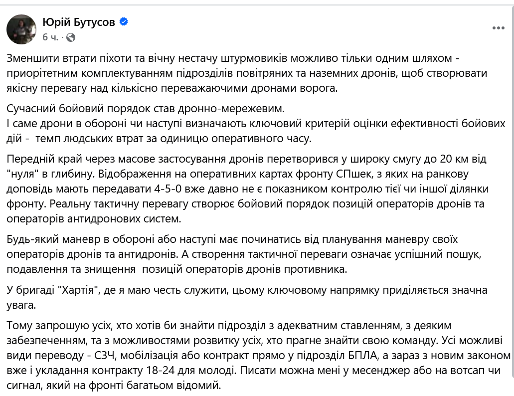 Юрій Бутусов 6 ч. &bull; Зменшити втрати піхоти та вічну нестачу штурмовиків можливо тільки одним шляхом - приорітетним комплектуванням підрозділів повітряних та наземних дронів, щоб створювати якісну перевагу над кількісно переважаючими дронами ворога. Сучасний бойовий порядок став дронно-мережевим. І саме дрони в обороні чи наступі визначають ключовий критерій оцінки ефективності бойових дій - темп людських втрат за одиницю оперативного часу. Передній край через масове застосування дронів перетворився у широку смугу до 20 км від "нуля" в глибину. Відображення на оперативних картах фронту СПшек, з яких на ранкову доповідь мають передавати 4-5-0 вже давно не є показником контролю тієї чи іншої ділянки фронту. Реальну тактичну перевагу створює бойовий порядок позицій операторів дронів та операторів антидронових систем. Будь-який маневр в обороні або наступі має починатись від планування маневру своїх операторів дронів та антидронів. А створення тактичної переваги означає успішний пошук, подавлення та знищення позицій операторів дронів противника. У бригаді "Хартія", де я маю честь служити, цьому ключовому напрямку приділяється значна увага. Тому запрошую усіх, хто хотів би знайти підрозділ з адекватним ставленням, з деяким забезпеченням, та з можливостями розвитку усіх, хто прагне знайти свою команду. Усі можливі види переводу - С34, мобілізація або контракт прямо у підрозділ БПЛА, а зараз з новим законом вже і укладання контракту 18-24 для молоді. Писати можна мені у месенджер або на вотсап чи сигнал, який на фронті багатьом відомий.